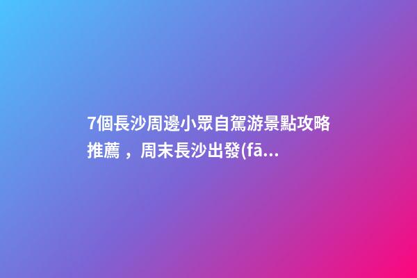 7個長沙周邊小眾自駕游景點攻略推薦，周末長沙出發(fā)1-2日自駕游去哪好玩？